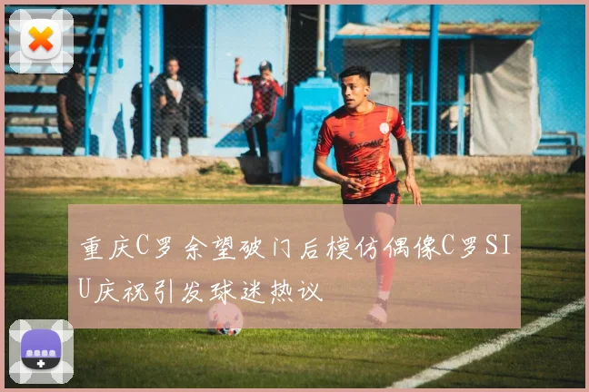 重庆C罗余望破门后模仿偶像C罗SIU庆祝引发球迷热议