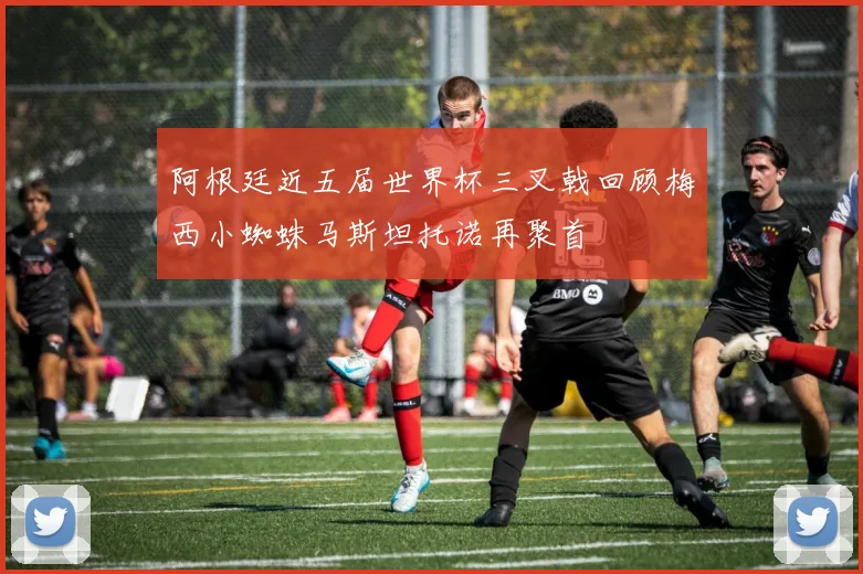 阿根廷近五届世界杯三叉戟回顾梅西小蜘蛛马斯坦托诺再聚首