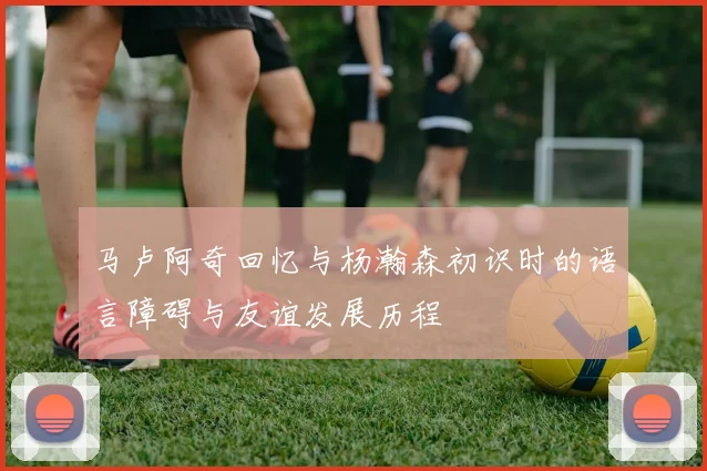 马卢阿奇回忆与杨瀚森初识时的语言障碍与友谊发展历程