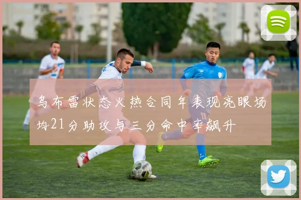 乌布雷状态火热合同年表现亮眼场均21分助攻与三分命中率飙升