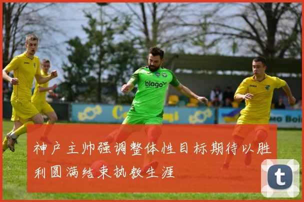 神户主帅强调整体性目标期待以胜利圆满结束执教生涯