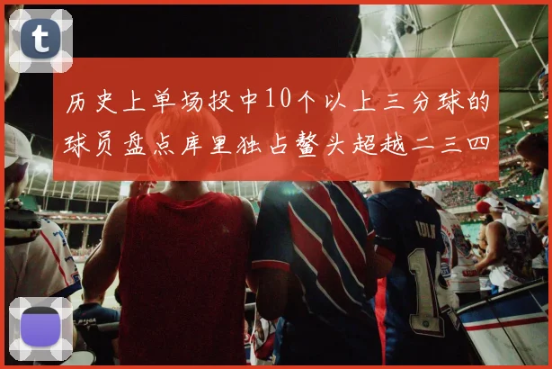 历史上单场投中10个以上三分球的球员盘点库里独占鳌头超越二三四名总和