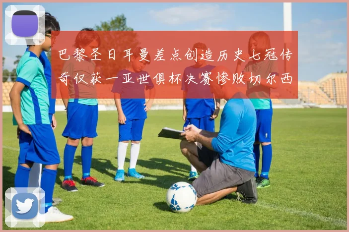 巴黎圣日耳曼差点创造历史七冠传奇仅获一亚世俱杯决赛惨败切尔西