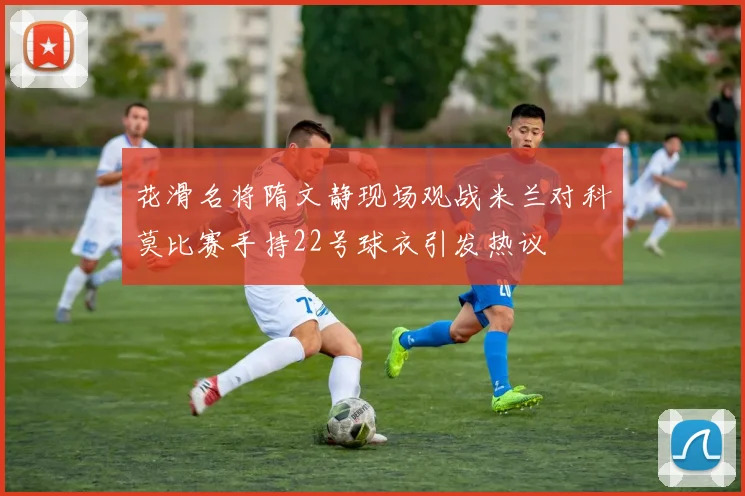 花滑名将隋文静现场观战米兰对科莫比赛手持22号球衣引发热议