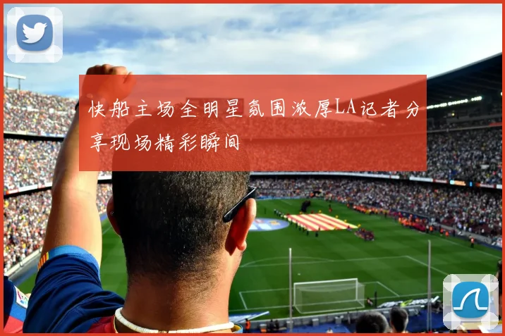 快船主场全明星氛围浓厚LA记者分享现场精彩瞬间
