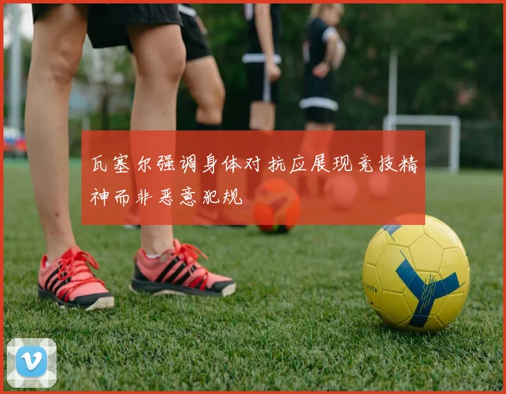 瓦塞尔强调身体对抗应展现竞技精神而非恶意犯规