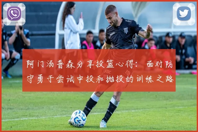 阿门汤普森分享投篮心得：面对防守勇于尝试中投和抛投的训练之路