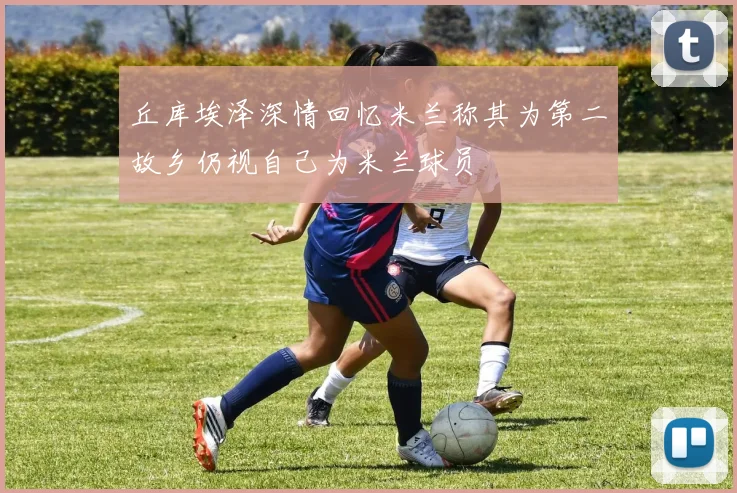 丘库埃泽深情回忆米兰称其为第二故乡仍视自己为米兰球员