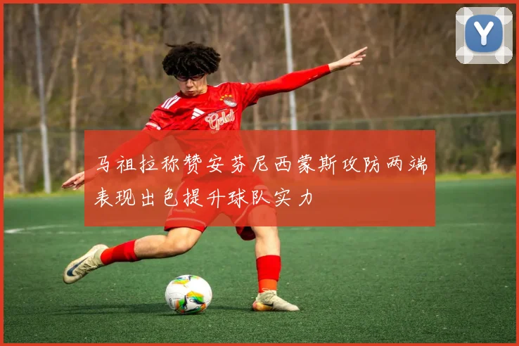 马祖拉称赞安芬尼西蒙斯攻防两端表现出色提升球队实力