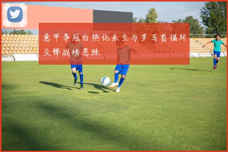 意甲争冠白热化米兰与罗马首循环交锋战绩悬殊