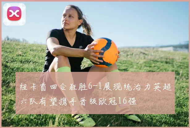 纽卡首回合狂胜6-1展现统治力英超六队有望携手晋级欧冠16强