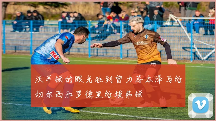 沃辛顿的眼光独到曾力荐本泽马给切尔西和罗德里给埃弗顿