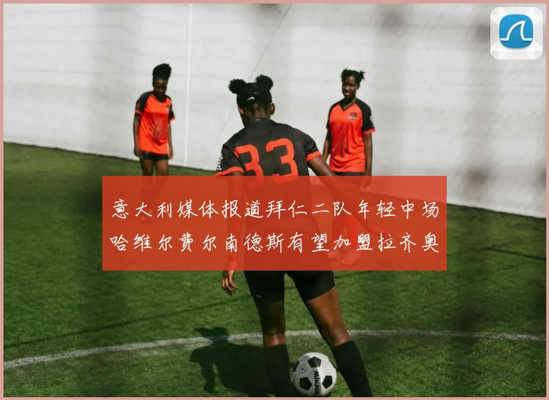 意大利媒体报道拜仁二队年轻中场哈维尔费尔南德斯有望加盟拉齐奥