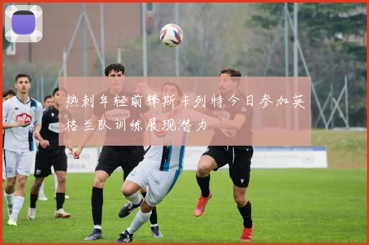 热刺年轻前锋斯卡列特今日参加英格兰队训练展现潜力