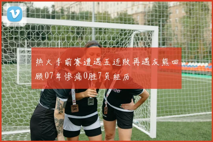 热火季前赛遭遇五连败再遇灰熊回顾07年惨痛0胜7负经历