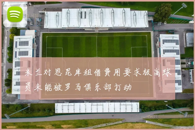 米兰对恩昆库租借费用要求极高球员未能被罗马俱乐部打动