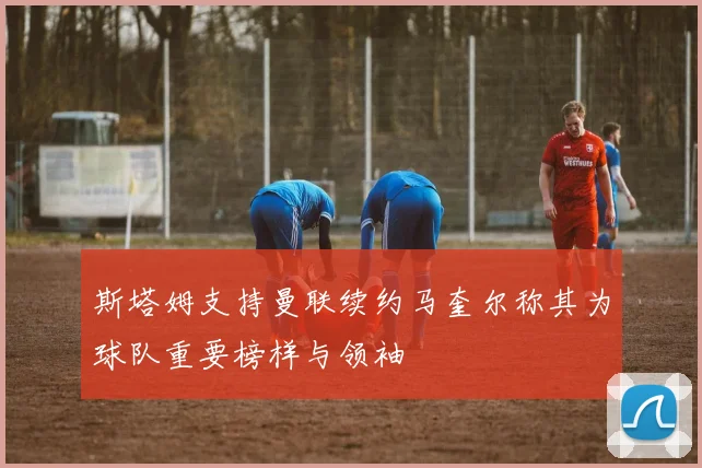 斯塔姆支持曼联续约马奎尔称其为球队重要榜样与领袖