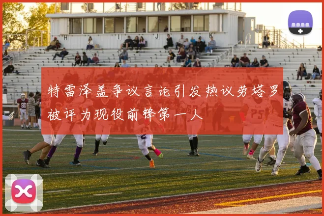 特雷泽盖争议言论引发热议劳塔罗被评为现役前锋第一人