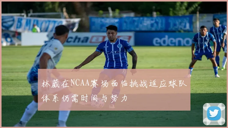 林葳在NCAA赛场面临挑战适应球队体系仍需时间与努力